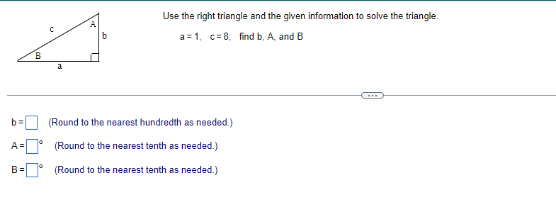 b=
B
A =
U
a
A
b
(Round to the nearest hundredth as needed.)
(Round to the nearest tenth as needed.)
B= (Round to the nearest tenth as needed.)
Use the right triangle and the given information to solve the triangle.
a=1, c= 8; find b, A, and B