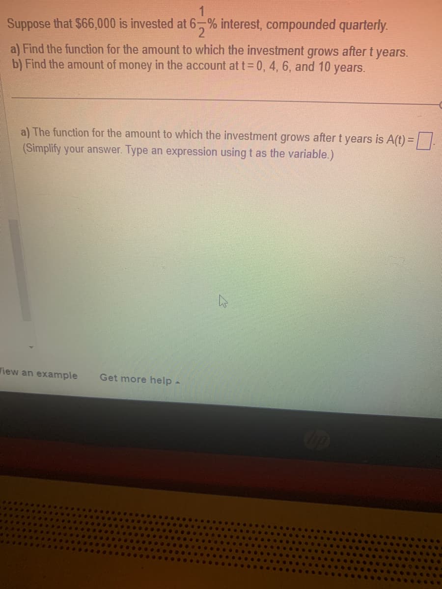 Suppose that $66,000 is invested at 65% interest, compounded quarterly.
a) Find the function for the amount to which the investment grows after t years.
b) Find the amount of money in the account at t = 0, 4, 6, and 10 years.
a) The function for the amount to which the investment grows after t years is A(t) = ☐
(Simplify your answer. Type an expression using t as the variable.)
View an example Get more help -
B