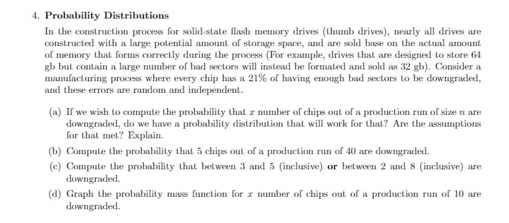 4. Probability Distributions
In the construction process for solid-state flash memory drives (thumb drives), nearly all drives are
constructed with a large potential amount of storage space, and are sold base on the actual amount
of memory that forms correctly during the process (For example, drives that are designed to store 64
gb but contain a large number of bad sectors will instead be formated and sold as 32 gb). Consider a
manufacturing process where every chip has a 21% of having enough bad sectors to be downgraded,
and these errors are random and independent.
(a) If we wish to compute the probability that z number of chips out of a production run of size n are
downgraded, do we have a probability distribution that will work for that? Are the assumptions
for that met? Explain.
(b) Compute the probability that 5 chips out of a production run of 40 are downgraded.
(c) Compute the probability that between 3 and 5 (inclusive) or between 2 and 8 (inclusive) are
downgraded.
(d) Graph the probability mass function for r number of chips out of a production run of 10 are
downgraded.
