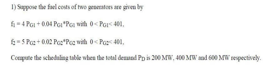 1) Suppose the fuel costs of two generators are given by
fi = 4 PGI + 0.04 PG1 *PG1 with 0< PGI< 401,
f2 = 5 PG2 + 0.02 PG2*PG2 with 0< PG2< 401,
Compute the scheduling table when the total demand PD is 200 MW, 400 MW and 600 MW respectively.
