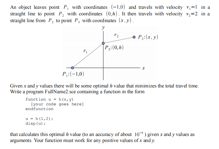 An object leaves point P, with coordinates (-1,0) and travels with velocity v,=1 in a
straight line to point P, with coordinates (0,h). It then travels with velocity v,=2 in a
straight line from P, to point P, with coordinates (x, y).
y
o P3:(x, y)
P:(0,h)
P:(-1,0)
Given x and y values there will be some optimal h value that minimizes the total travel time.
Write a program FullName2.sce containing a function in the form
function u = h(x,y)
[your code goes here]
endfunction
u = h (1,2);
disp(u);
that calculates this optimal h value (to an accuracy of about 10¬° ) given x and y values as
arguments. Your function must work for any positive values ofx and y.
