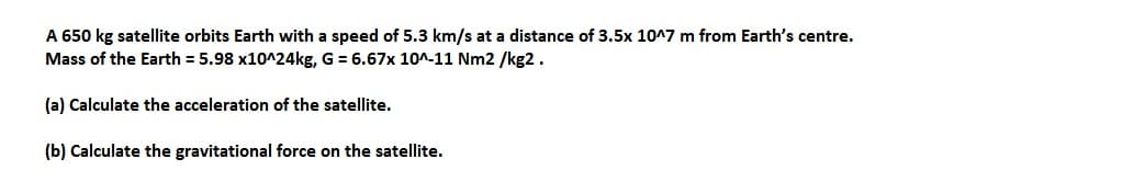 A 650 kg satellite orbits Earth with a speed of 5.3 km/s at a distance of 3.5x 10^7 m from Earth's centre.
Mass of the Earth = 5.98 x10^24kg, G = 6.67x 10^-11 Nm2/kg2.
(a) Calculate the acceleration of the satellite.
(b) Calculate the gravitational force on the satellite.