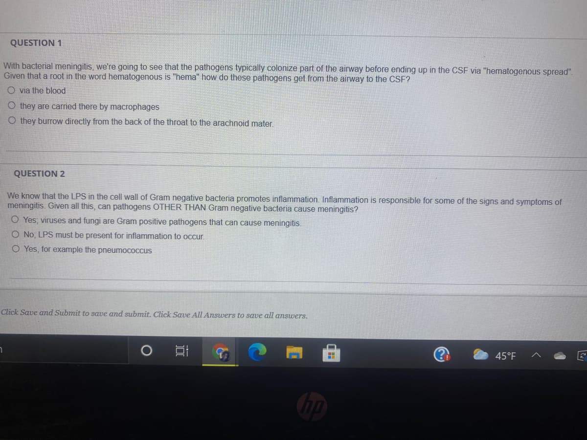 QUESTION 1
With bacterial meningitis, we're going to see that the pathogens typically colonize part of the airway before ending up in the CSF via "hematogenous spread".
Given that a root in the word hematogenous is "hema" how do these pathogens get from the airway to the CSF?
O via the blood
O they are carried there by macrophages
O they burrow directly from the back of the throat to the arachnoid mater.
QUESTION 2
We know that the LPS in the cell wall of Gram negative bacteria promotes inflammation. Inflammation is responsible for some of the signs and symptoms of
meningitis. Given all this, can pathogens OTHER THAN Gram negative bacteria cause meningitis?
O Yes; viruses and fungi are Gram positive pathogens that can cause meningitis.
O No, LPS must be present for inflammation to occur.
O Yes, for example the pneumococcus
Click Save and Submit to save and submit. Click Save All Answers to save all answers.
45°F
