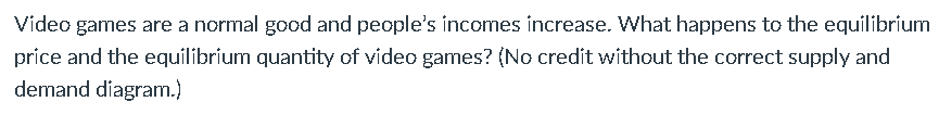 Video games are a normal good and people's incomes increase. What happens to the equilibrium
price and the equilibrium quantity of video games? (No credit without the correct supply and
demand diagram.)