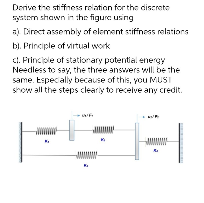 Derive the stiffness relation for the discrete
system shown in the figure using
a). Direct assembly of element stiffness relations
b). Principle of virtual work
c). Principle of stationary potential energy
Needless to say, the three answers will be the
same. Especially because of this, you MUST
show all the steps clearly to receive any credit.
U₁/F₁
U₂/F₂
K₁
K4
.
K3
K₂