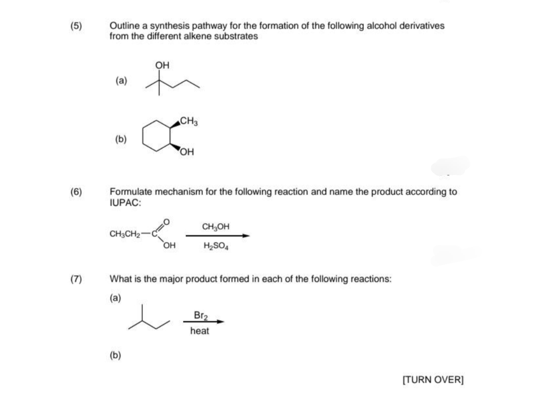 (5)
(6)
(7)
Outline a synthesis pathway for the formation of the following alcohol derivatives
from the different alkene substrates
OH
(a)
CH3
(b)
OH
Formulate mechanism for the following reaction and name the product according to
IUPAC:
CH3OH
CH3CH₂
OH
H₂SO4
What is the major product formed in each of the following reactions:
(a)
Br₂
heat
(b)
[TURN OVER]