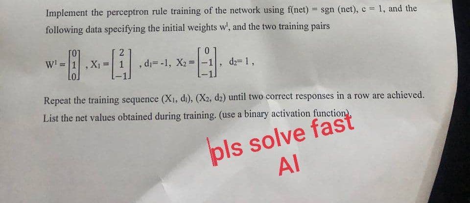 Implement the perceptron rule training of the network using f(net) = sgn (net), c = 1, and the
following data specifying the initial weights w', and the two training pairs
W¹ = 1
2
- x = [
X₁
1
0
-El.
, d₁= -1, X₂=
d₂= 1,
Repeat the training sequence (X₁, di), (X2, d2) until two correct responses in a row are achieved.
List the net values obtained during training. (use a binary activation function),
pls solve fast
AI