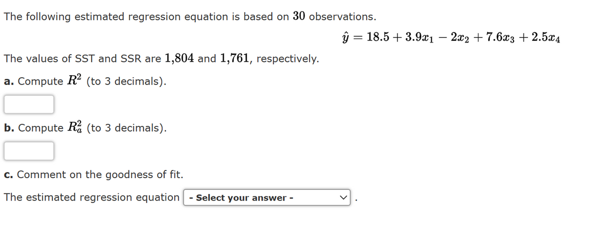 The following estimated regression equation is based on 30 observations.
The values of SST and SSR are 1,804 and 1,761, respectively.
a. Compute R² (to 3 decimals).
b. Compute R (to 3 decimals).
y= 18.5 +3.9x1
c. Comment on the goodness of fit.
The estimated regression equation - Select your answer -
-
2x2 +7.6x3 + 2.5x4