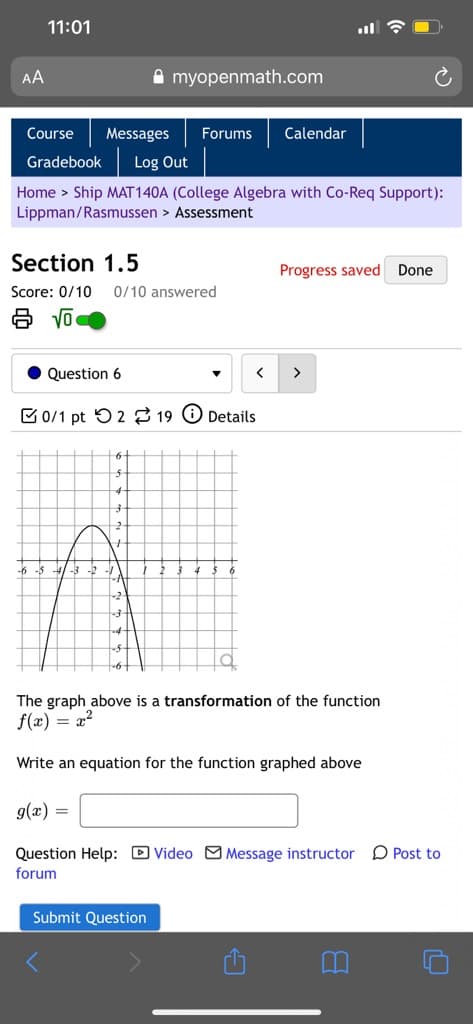 11:01
AA
A myopenmath.com
Course
Messages
Forums
Calendar
Gradebook
Log Out
Home > Ship MAT140A (College Algebra with Co-Req Support):
Lippman/Rasmussen > Assessment
Section 1.5
Progress saved
Done
Score: 0/10
0/10 answered
Question 6
>
C0/1 pt 52 2 19 O Details
-6 -5 -4/ -3 -2
6
The graph above is a transformation of the function
f(x) = x²
Write an equation for the function graphed above
g(x) =
Question Help: D Video MMessage instructor
O Post to
forum
Submit Question
