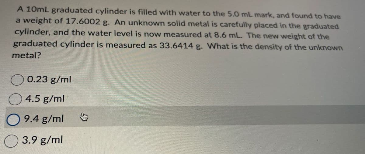A 10mL graduated cylinder is filled with water to the 5.0 mL mark, and found to have
a weight of 17.6002 g. An unknown solid metal is carefully placed in the graduated
cylinder, and the water level is now measured at 8.6 mL. The new weight of the
graduated cylinder is measured as 33.6414 g. What is the density of the unknown
metal?
0.23 g/ml
4.5 g/ml
9.4 g/ml
3.9 g/ml