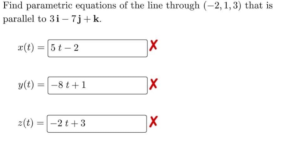 Find parametric equations of the line through (−2, 1, 3) that is
parallel to 3i - 7j+ k.
x(t) = 5t-2
y(t)
z(t)
= -8t+1
=
-2t+3
X
X
X