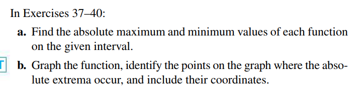 In Exercises 37–40:
a. Find the absolute maximum and minimum values of each function
on the given interval.
b. Graph the function, identify the points on the graph where the abso-
lute extrema occur, and include their coordinates.
