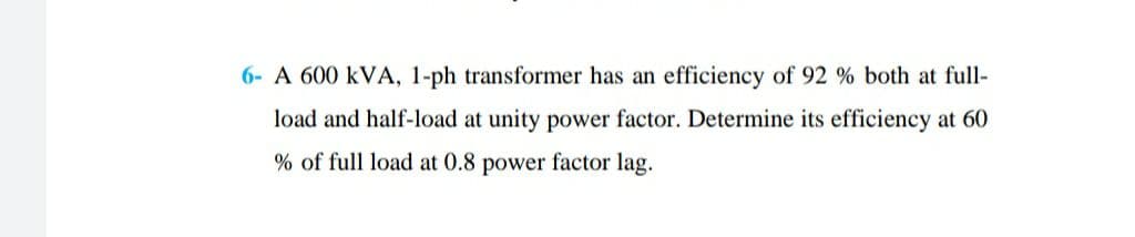 6- A 600 kVA, 1-ph transformer has an efficiency of 92 % both at full-
load and half-load at unity power factor. Determine its efficiency at 60
% of full load at 0.8 power factor lag.