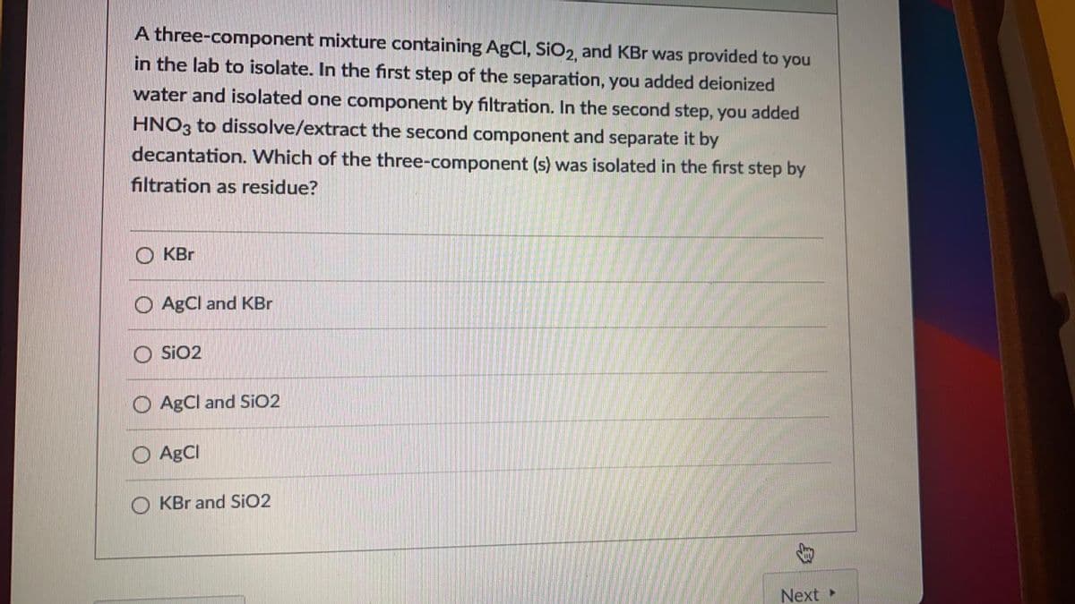 A three-component mixture containing AgCI, SIO2 and KBr was provided to you
in the lab to isolate. In the first step of the separation, you added deionized
water and isolated one component by filtration. In the second step, you added
HNO3 to dissolve/extract the second component and separate it by
decantation. Which of the three-component (s) was isolated in the first step by
filtration as residue?
KBr
O AgCl and KBr
O SiO2
O AgCl and SIO2
O AgCI
KBr and SiO2
Next»
身
