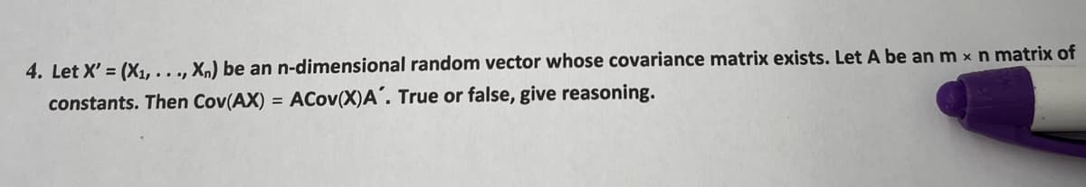 4. Let X'= (X₁,..., Xn) be an n-dimensional random vector whose covariance matrix exists. Let A be an m x n matrix of
constants. Then Cov(AX) = ACov(X)A'. True or false, give reasoning.