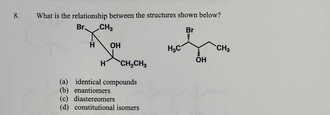 8.
What is the relationship between the structures shown below?
Br
CH3
Br
H
OH
H3C
CH3
OH
H CH2CH3
(a) identical compounds
(b) enantiomers
(c) diastereomers
(d) constitutional isomers