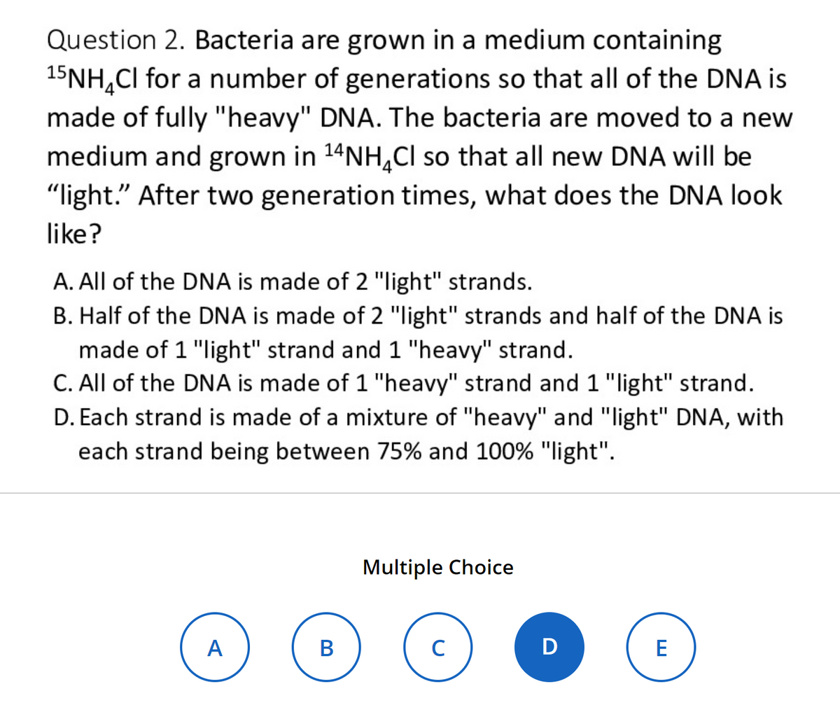 Question 2. Bacteria are grown in a medium containing
15NH₂Cl for a number of generations so that all of the DNA is
made of fully "heavy" DNA. The bacteria are moved to a new
medium and grown in ¹4NH₂Cl so that all new DNA will be
"light." After two generation times, what does the DNA look
like?
A. All of the DNA is made of 2 "light" strands.
B. Half of the DNA is made of 2 "light" strands and half of the DNA is
made of 1 "light" strand and 1 "heavy" strand.
C. All of the DNA is made of 1 "heavy" strand and 1 "light" strand.
D. Each strand is made of a mixture of "heavy" and "light" DNA, with
each strand being between 75% and 100% "light".
A
B
Multiple Choice
с
D
E