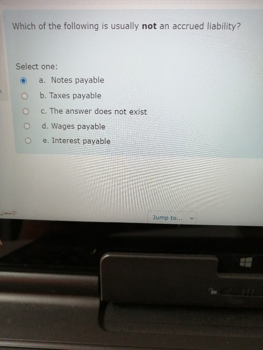 Which of the following is usually not an accrued liability?
Select one:
a. Notes payable
b. Taxes payable
C. The answer does not exist
d. Wages payable
e. Interest payable
Jump to...
