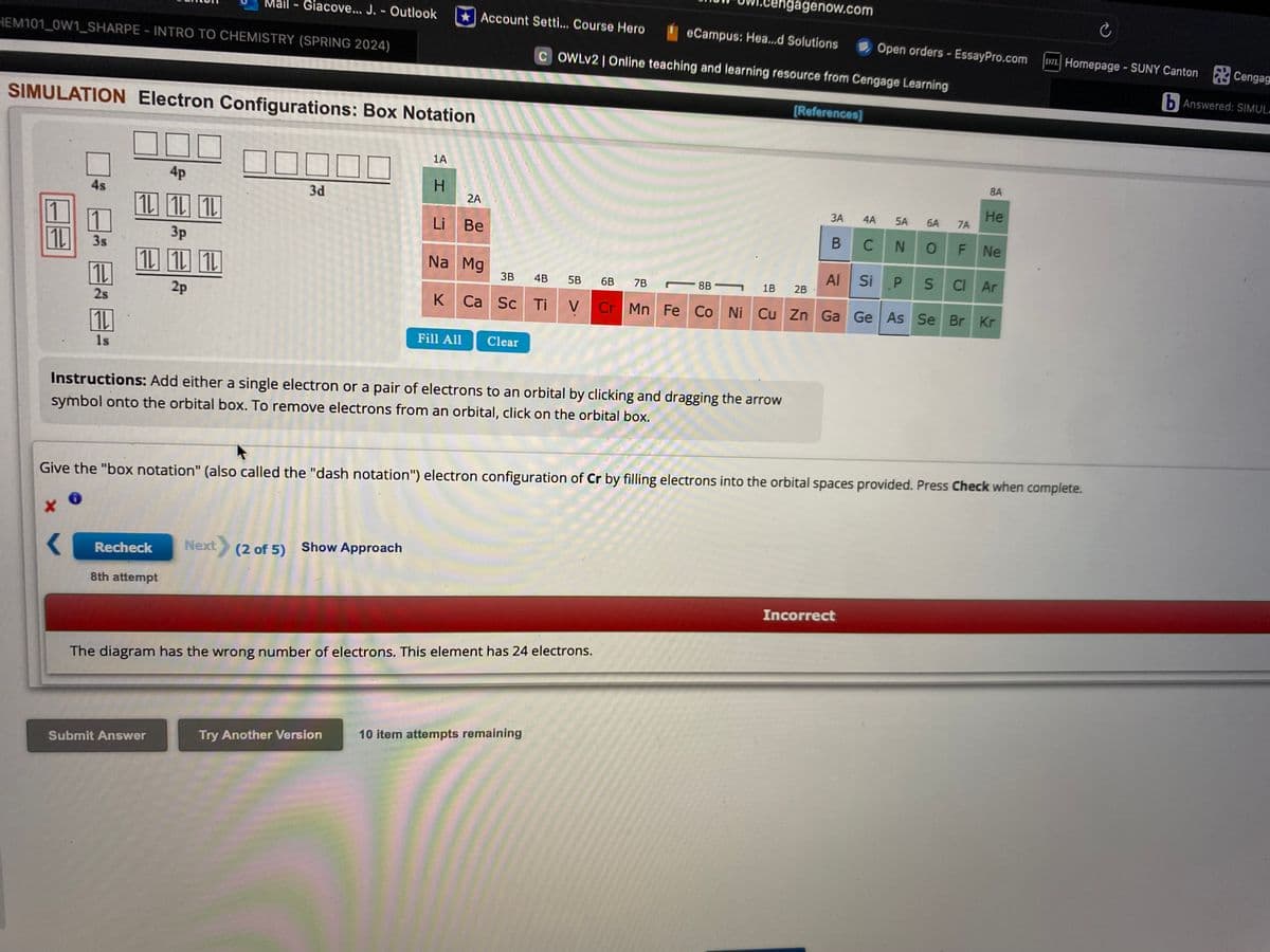 Mail-Giacove... J. - Outlook
Account Setti... Course Hero
HEM101_0W1 SHARPE - INTRO TO CHEMISTRY (SPRING 2024)
SIMULATION Electron Configurations: Box Notation
1A
engagenow.com
C
Open orders - EssayPro.com
DZL Homepage - SUNY Canton
eCampus: Hea...d Solutions
COWLv2 | Online teaching and learning resource from Cengage Learning
[References]
4p
3d
1L
10110
3p
3s
1
1L
4s
1L
2s
1L
1s
1L 1L 1L
2p
H
2A
Li Be
Na Mg
3B 4B
5B
6B 7B
K Ca Sc Ti
V
Fill All Clear
8B-
8A
3A 4A
B CN
N
5A 6A 7A
He
OF Ne
Al Si
PS
Cl Ar
1B
2B
Cr Mn Fe Co Ni Cu Zn Ga Ge As Se Br Kr
Instructions: Add either a single electron or a pair of electrons to an orbital by clicking and dragging the arrow
symbol onto the orbital box. To remove electrons from an orbital, click on the orbital box.
Give the "box notation" (also called the "dash notation") electron configuration of Cr by filling electrons into the orbital spaces provided. Press Check when complete.
Recheck
Next (2 of 5) Show Approach
8th attempt
The diagram has the wrong number of electrons. This element has 24 electrons.
Submit Answer
Try Another Version
10 item attempts remaining
Incorrect
Cengag
b Answered: SIMUL