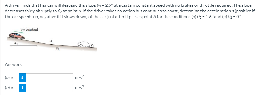 A driver finds that her car will descend the slope e1 = 2.9° at a certain constant speed with no brakes or throttle required. The slope
decreases fairly abruptly to e2 at point A. If the driver takes no action but continues to coast, determine the acceleration a (positive if
the car speeds up, negative if it slows down) of the car just after it passes point A for the conditions (a) e2 = 1.6° and (b) e2 = 0°.
v= constant
Answers:
(a) a = i
m/s?
(b) a =
m/s2
