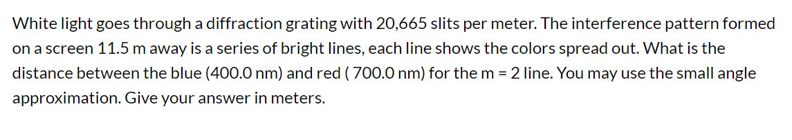 White light goes through a diffraction grating with 20,665 slits per meter. The interference pattern formed
on a screen 11.5 m away is a series of bright lines, each line shows the colors spread out. What is the
distance between the blue (400.0 nm) and red ( 700.0 nm) for the m = 2 line. You may use the small angle
approximation. Give your answer in meters.
