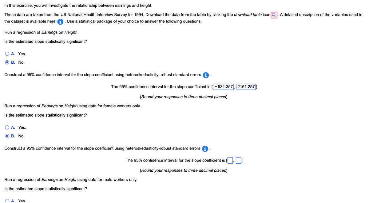In this exercise, you will investigate the relationship between earnings and height.
These data are taken from the US National Health Interview Survey for 1994. Download the data from the table by clicking the download table icon ☐ . A detailed description of the variables used in
the dataset is available here . Use a statistical package of your choice to answer the following questions.
Run a regression of Earnings on Height.
Is the estimated slope statistically significant?
A. Yes.
B. No.
Construct a 95% confidence interval for the slope coefficient using heteroskedasticity-robust standard errors i
The 95% confidence interval for the slope coefficient is 934.357 2161.257
(Round your responses to three decimal places)
Run a regression of Earnings on Height using data for female workers only.
Is the estimated slope statistically significant?
○ A. Yes.
B. No.
Construct a 95% confidence interval for the slope coefficient using heteroskedasticity-robust standard errors 1
The 95% confidence interval for the slope coefficient is
Run a regression of Earnings on Height using data for male workers only.
Is the estimated slope statistically significant?
(Round your responses to three decimal places)
A Yes
