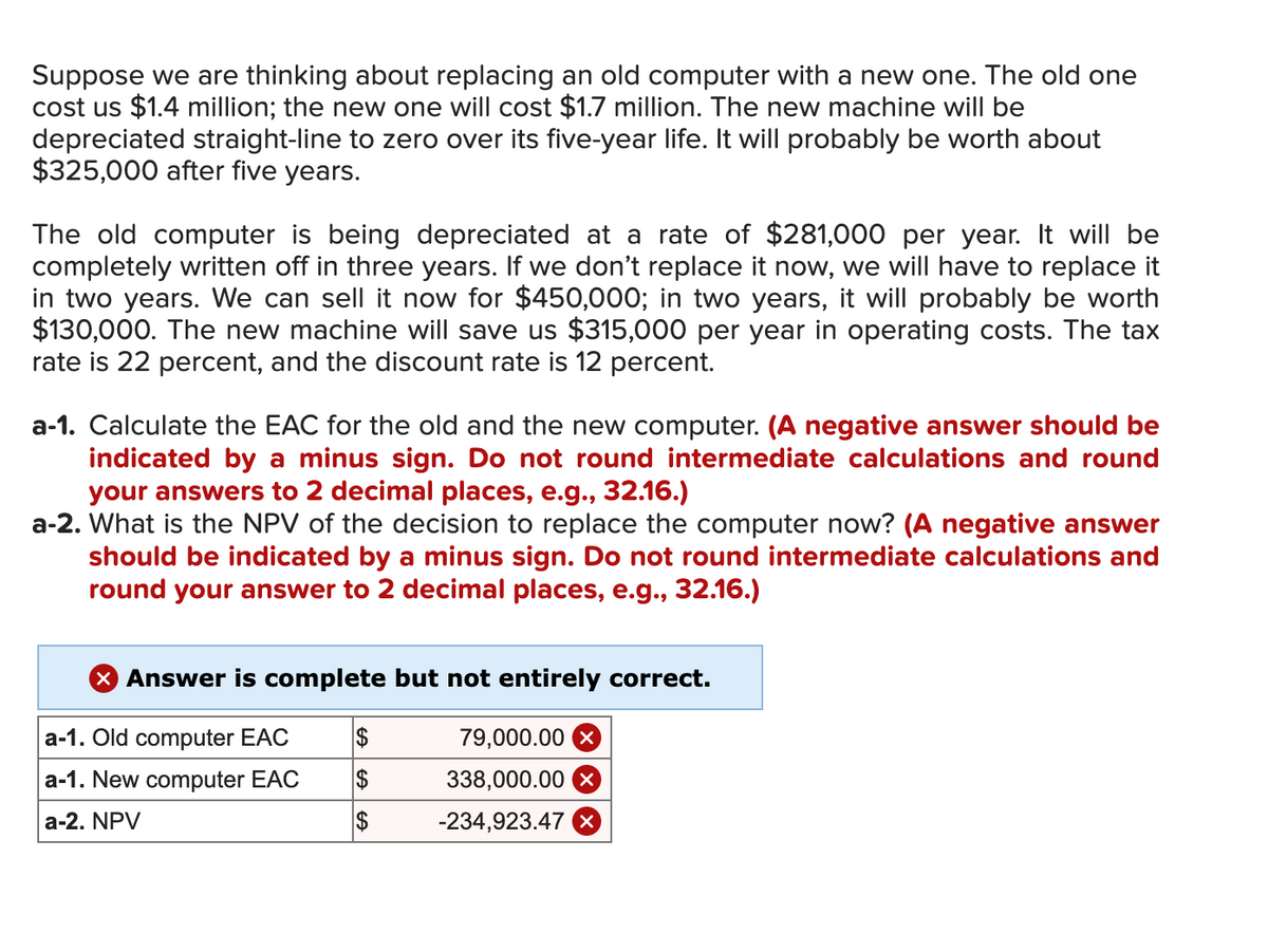 Suppose we are thinking about replacing an old computer with a new one. The old one
cost us $1.4 million; the new one will cost $1.7 million. The new machine will be
depreciated straight-line to zero over its five-year life. It will probably be worth about
$325,000 after five years.
The old computer is being depreciated at a rate of $281,000 per year. It will be
completely written off in three years. If we don't replace it now, we will have to replace it
in two years. We can sell it now for $450,000; in two years, it will probably be worth
$130,000. The new machine will save us $315,000 per year in operating costs. The tax
rate is 22 percent, and the discount rate is 12 percent.
a-1. Calculate the EAC for the old and the new computer. (A negative answer should be
indicated by a minus sign. Do not round intermediate calculations and round
your answers to 2 decimal places, e.g., 32.16.)
a-2. What is the NPV of the decision to replace the computer now? (A negative answer
should be indicated by a minus sign. Do not round intermediate calculations and
round your answer to 2 decimal places, e.g., 32.16.)
> Answer is complete but not entirely correct.
a-1. Old computer EAC
$
79,000.00 X
a-1. New computer EAC
$
338,000.00 X
a-2. NPV
$
-234,923.47 x