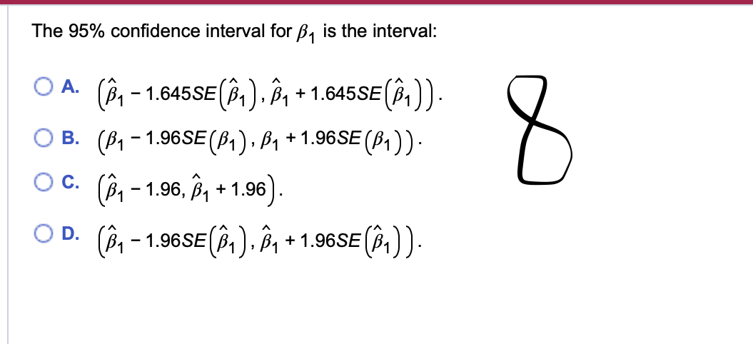 The 95% confidence interval for B₁ is the interval:
A.
(B₁
- 1.645SE (1), ₁ + 1.645SE (B1)).
B. (ẞ1-1.96SE (B1), ß₁ + 1.96SE (ß₁)) ·
○ C. (₁ - 1.96, Â³₁ + 1.96).
-
D. (Â³₁ − 1.96SE (Â³₁), Â³₁ + 1.96SE (Î³₁)).
8