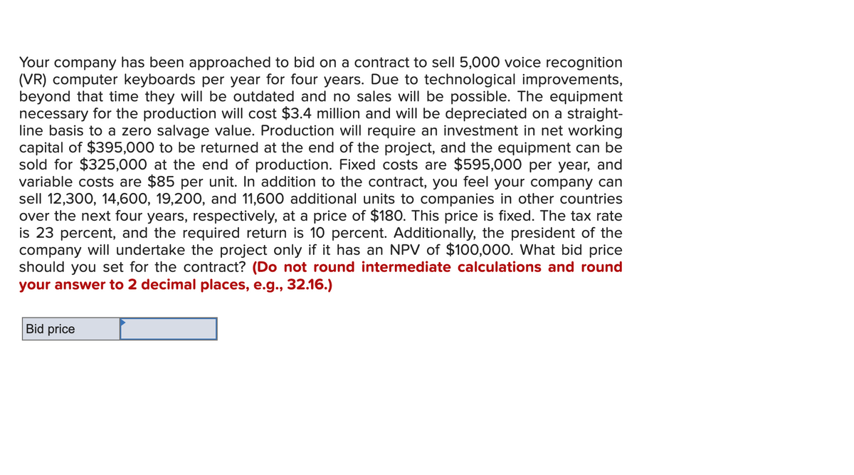 Your company has been approached to bid on a contract to sell 5,000 voice recognition
(VR) computer keyboards per year for four years. Due to technological improvements,
beyond that time they will be outdated and no sales will be possible. The equipment
necessary for the production will cost $3.4 million and will be depreciated on a straight-
line basis to a zero salvage value. Production will require an investment in net working
capital of $395,000 to be returned at the end of the project, and the equipment can be
sold for $325,000 at the end of production. Fixed costs are $595,000 per year, and
variable costs are $85 per unit. In addition to the contract, you feel your company can
sell 12,300, 14,600, 19,200, and 11,600 additional units to companies in other countries
over the next four years, respectively, at a price of $180. This price is fixed. The tax rate
is 23 percent, and the required return is 10 percent. Additionally, the president of the
company will undertake the project only if it has an NPV of $100,000. What bid price
should you set for the contract? (Do not round intermediate calculations and round
your answer to 2 decimal places, e.g., 32.16.)
Bid price