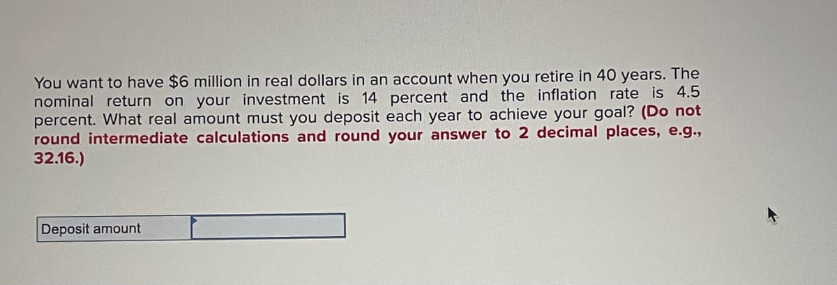 You want to have $6 million in real dollars in an account when you retire in 40 years. The
nominal return on your investment is 14 percent and the inflation rate is 4.5
percent. What real amount must you deposit each year to achieve your goal? (Do not
round intermediate calculations and round your answer to 2 decimal places, e.g.,
32.16.)
Deposit amount