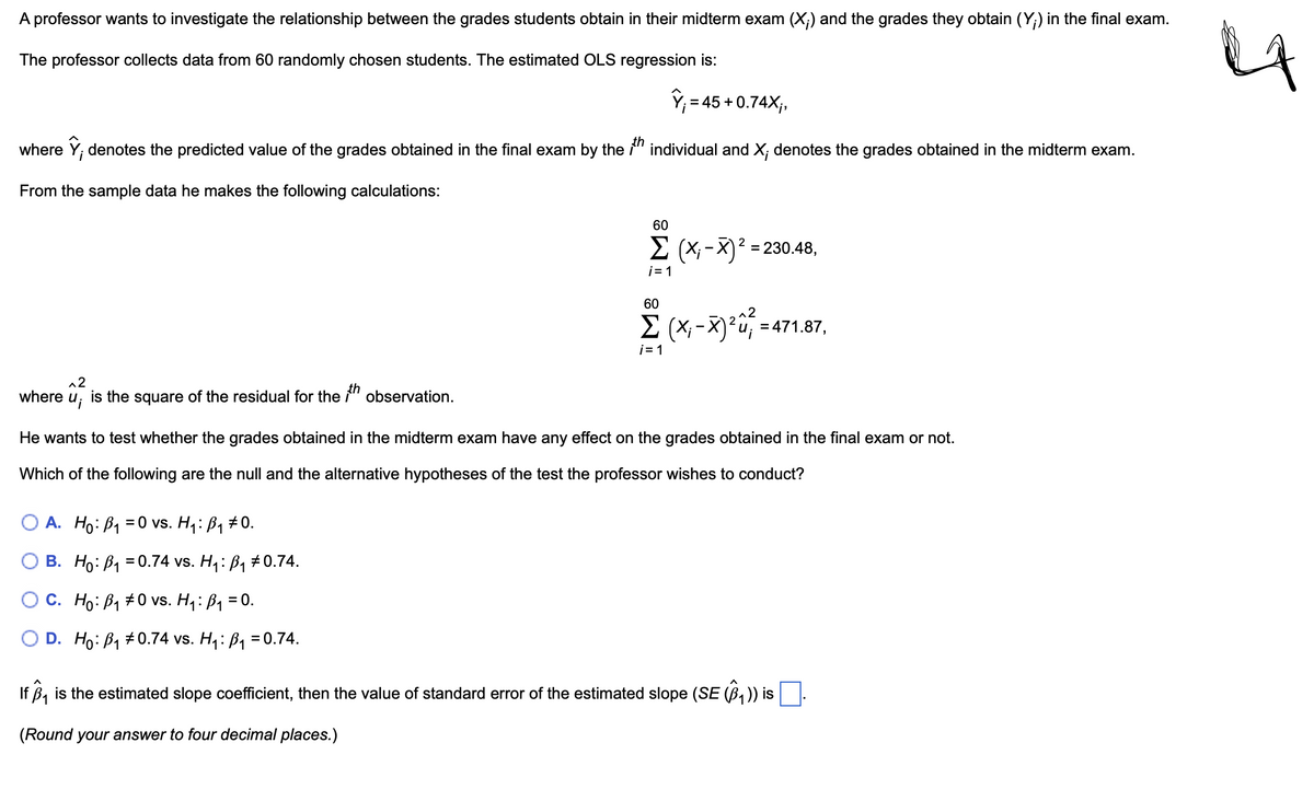 A professor wants to investigate the relationship between the grades students obtain in their midterm exam (X;) and the grades they obtain (Y;) in the final exam.
The professor collects data from 60 randomly chosen students. The estimated OLS regression is:
V₁ = 45 +0.74X;,
where ŷ, denotes the predicted value of the grades obtained in the final exam by the 1th individual and X; denotes the grades obtained in the midterm exam.
From the sample data he makes the following calculations:
^2
where
u¡
is the square of the residual for the ith observation.
60
Σ (X; -X)² = 230.48,
i=1
60
Σ (X-X)²=471.87,
i=1
He wants to test whether the grades obtained in the midterm exam have any effect on the grades obtained in the final exam or not.
Which of the following are the null and the alternative hypotheses of the test the professor wishes to conduct?
OA. Ho B₁ =0 vs. H₁: ß₁ #0.
OB. Ho B₁ =0.74 vs. H₁: ß₁ # 0.74.
OC. Ho: B₁ 0 vs. H₁: ß₁ = 0.
D. Ho B₁ 0.74 vs. H₁: ß₁ = 0.74.
If B₁ is the estimated slope coefficient, then the value of standard error of the estimated slope (SE (B₁)) is
(Round your answer to four decimal places.)