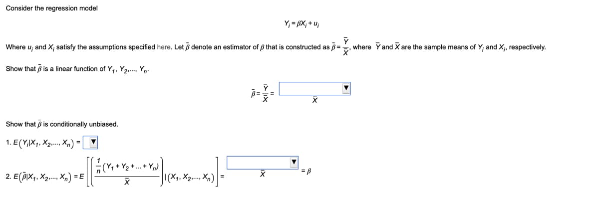 Consider the regression model
Y₁ = ẞX; +u₁
Where u; and X, satisfy the assumptions specified here. Let ẞ denote an estimator of ẞ that is constructed as ẞ=
where Y and X are the sample means of Y, and X,, respectively.
Show that ẞ is a linear function of Y₁, Y2.... Y
Show that ẞ is conditionally unbiased.
1. E(XXX)=
2017-0
2. E(X₁. X2...X) = E
Y
-Yn)
B
X
X2..... Xn)