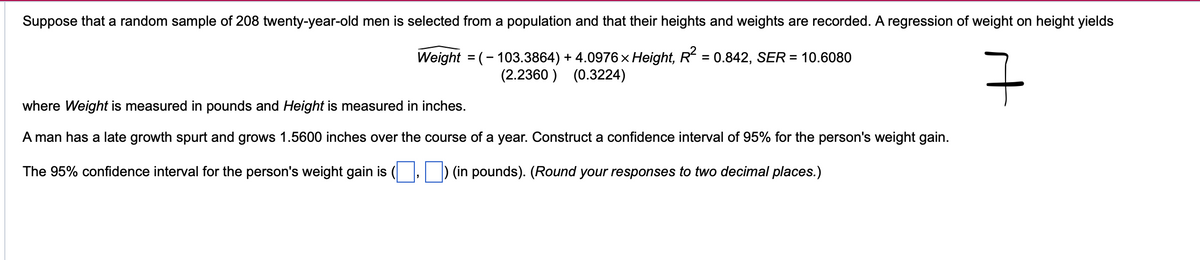Suppose that a random sample of 208 twenty-year-old men is selected from a population and that their heights and weights are recorded. A regression of weight on height yields
Weight = (- 103.3864) + 4.0976 × Height, R² = 0.842, SER = 10.6080
(2.2360) (0.3224)
구
where Weight is measured in pounds and Height is measured in inches.
A man has a late growth spurt and grows 1.5600 inches over the course of a year. Construct a confidence interval of 95% for the person's weight gain.
The 95% confidence interval for the person's weight gain is ( ☐) (in pounds). (Round your responses to two decimal places.)