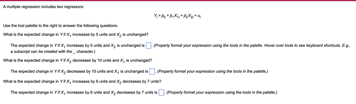 A multiple regression includes two regressors:
Y;= Bo+B₁X₁; + B2X2; + U;
Use the tool palette to the right to answer the following questions.
What is the expected change in Y if X₁ increases by 5 units and X2 is unchanged?
The expected change in Y if X₁ increases by 5 units and X2 is unchanged is
a subscript can be created with the _ character.)
What is the expected change in Y if X2 decreases by 10 units and X, is unchanged?
(Properly format your expression using the tools in the palette. Hover over tools to see keyboard shortcuts. E.g.,
(Properly format your expression using the tools in the palette.)
The expected change in Y if X2 decreases by 10 units and X₁ is unchanged is
What is the expected change in Y if X₁ increases by 6 units and X2 decreases by 7 units?
The expected change in Y if X, increases by 6 units and ✗2 decreases by 7 units is
(Properly format your expression using the tools in the palette.)