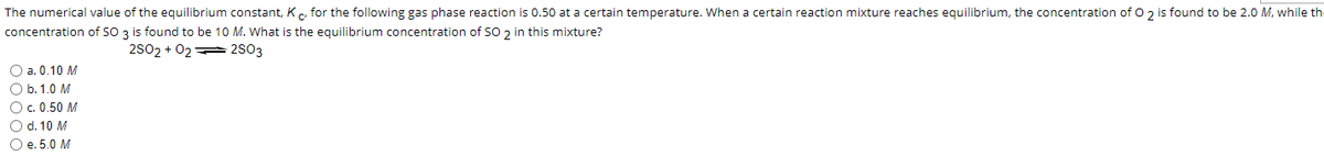 The numerical value of the equilibrium constant, Kc, for the following gas phase reaction is 0.50 at a certain temperature. When a certain reaction mixture reaches equilibrium, the concentration of O 2 is found to be 2.0 M, while th
concentration of SO 3 is found to be 10 M. What is the equilibrium concentration of SO 2 in this mixture?
2SO2 + 02
2503
O a. 0.10 M
O b. 1.0 M
O c. 0.50 M
O d. 10 M
O e. 5.0 M