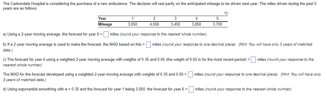 The Carbondale Hospital is considering the purchase of a new ambulance. The decision will rest partly on the anticipated mileage to be driven next year. The miles driven during the past 5
years are as follows:
Year
Mileage
1
3,050
2
4,050
3
3,450
4
3,850
5
3,700
a) Using a 2-year moving average, the forecast for year 6 =
miles (round your response to the nearest whole number).
b) If a 2-year moving average is used to make the forecast, the MAD based on this = miles (round your response to one decimal place). (Hint: You will have only 3 years of matched
data.)
c) The forecast for year 6 using a weighted 2-year moving average with weights of 0.35 and 0.65 (the weight of 0.65 is for the most recent period) = miles (round your response to the
nearest whole number).
The MAD for the forecast developed using a weighted 2-year moving average with weights of 0.35 and 0.65= miles (round your response to one decimal place). (Hint: You will have only
3 years of matched data.)
d) Using exponential smoothing with a = 0.30 and the forecast for year 1 being 3,050, the forecast for year 6 =
miles (round your response to the nearest whole number).