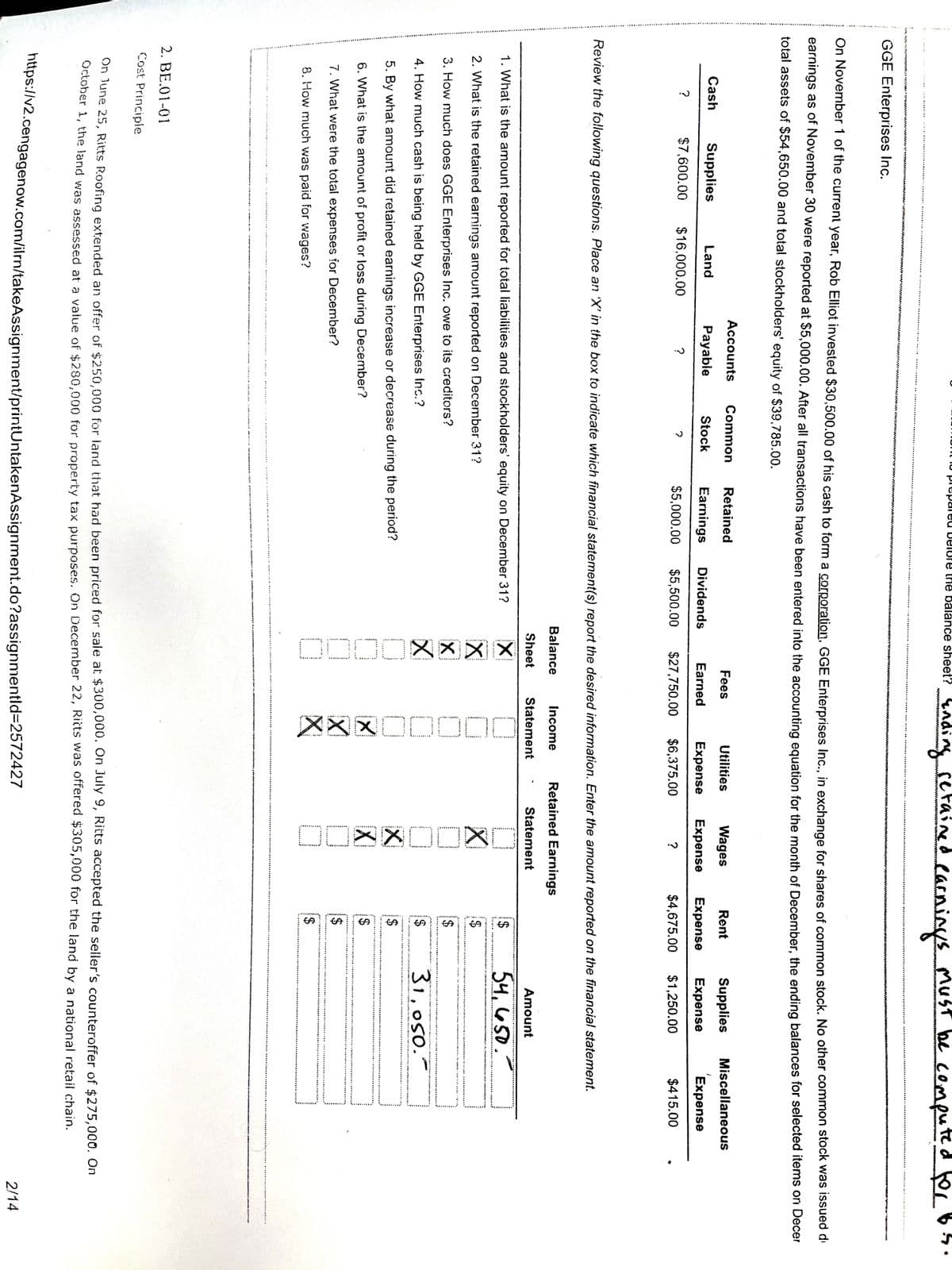 ODOO8X X X
区X区口OOO
%24
%24
eacninyss
computed for
inding
ingset
setained
MuST be
munt lo piepareu Delure the balance sheet? 4 ndi
wwoorvo ww w
I N NRY
GGE Enterprises Inc.
On November 1 of the current year, Rob Elliot invested $30,500.00 of his cash to form a corporation. GGE Enterprises Inc., in exchange for shares of common stock. No other common stock was issued d
earnings as of November 30 were reported at $5,000.00. After all transactions have been entered into the accounting equation for the month of December, the ending balances for selected items onI Decer
total assets of $54,650.00 and total stockholders' equity of $39,785.00.
Accounts
Common
Retained
Fees
Utilities
Wages
Rent
Supplies
Miscellaneous
Cash
Supplies
Land
Payabie
Stock
Earnings
Dividends
Earned
Expense
Expense
Expense
Expense
Expense
$7,600.00
$16,000.00
?
$5,000.00
$5,500.00
$27,750.00
$6,375.00
?
$4,675.00
$1,250.00
$415.00
Review the following questions. Place an 'X' in the box to indicate which financial statement(s) report the desired information. Enter the amount reported on the financial statement.
Balance
Income
Retained Earnings
Sheet
Statement
Statement
Amount
1. What is the amount reported for total liabilities and stockholders' equity on December 31?
54,650.-
2. What is the retained earnings amount reported on December 31?
%$4
3. How much does GGE Enterprises Inc. owe to its creditors?
31,050.
4. How much cash is being held by GGE Enterprises Inc.?
2$
5. By what amount did retained earnings increase or decrease during the period?
2$
6. What is the amount of profit or loss during December?
2$
7. What were the total expenses for December?
8. How much was paid for wages?
2. BE.01-01
Cost Principle
on une 25, Ritts Roofing extended an offer of $250,000 for land that had been priced for sale at $300,000. On July 9, Ritts accepted the seller's counteroffer of $275.000, On
OLtober 1, the land was assessed at a value of $280.000 for property tax purposes. On December 22, Ričts was ofrered $305,000 for the land by a national retail chain.
ntips:/v2.cengagenow.com/ilrn/takeAssignment/printUntakenAssignment.do?assignmentid=2572427
2/14
