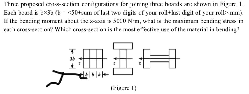 Three proposed cross-section configurations for joining three boards are shown in Figure 1.
Each board is b×3b (b = <50+sum of last two digits of your roll+last digit of your roll> mm).
If the bending moment about the z-axis is 5000 N m, what is the maximum bending stress in
each cross-section? Which cross-section is the most effective use of the material in bending?
36
(Figure 1)
