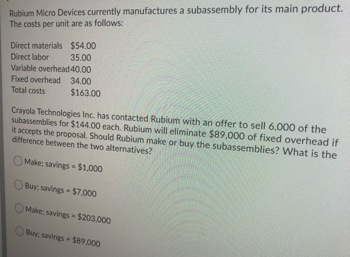 Rubium Micro Devices currently manufactures a subassembly for its main product.
The costs per unit are as follows:
Direct materials $54.00
35.00
Direct labor
Variable overhead 40.00
Fixed overhead 34.00
Total costs
$163.00
Crayola Technologies Inc. has contacted Rubium with an offer to sell 6,000 of the
subassemblies for $144.00 each. Rubium will eliminate $89,000 of fixed overhead if
it accepts the proposal. Should Rubium make or buy the subassemblies? VWhat is the
difference between the two alternatives?
O Make; savings = $1,000
%3D
O Buy; savings = $7,000
%3D
Make; savings = $203,000
O Buy; savings = $89,000

