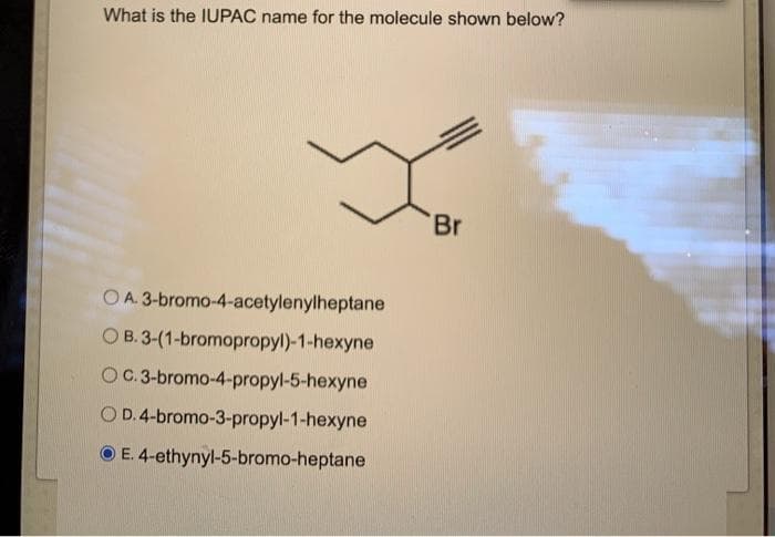 What is the IUPAC name for the molecule shown below?
OA. 3-bromo-4-acetylenylheptane
OB. 3-(1-bromopropyl)-1-hexyne
OC. 3-bromo-4-propyl-5-hexyne
O D. 4-bromo-3-propyl-1-hexyne
ⒸE. 4-ethynyl-5-bromo-heptane
Br