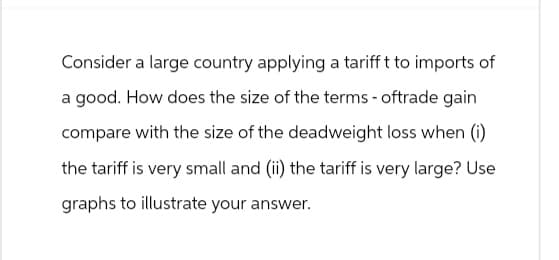 Consider a large country applying a tarifft to imports of
a good. How does the size of the terms-oftrade gain
compare with the size of the deadweight loss when (i)
the tariff is very small and (ii) the tariff is very large? Use
graphs to illustrate your answer.