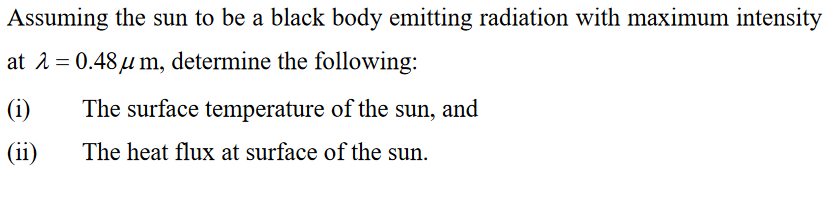 Assuming the sun to be a black body emitting radiation with maximum intensity
at 1 = 0.48u m, determine the following:
(i)
The surface temperature of the sun, and
(ii)
The heat flux at surface of the sun.
