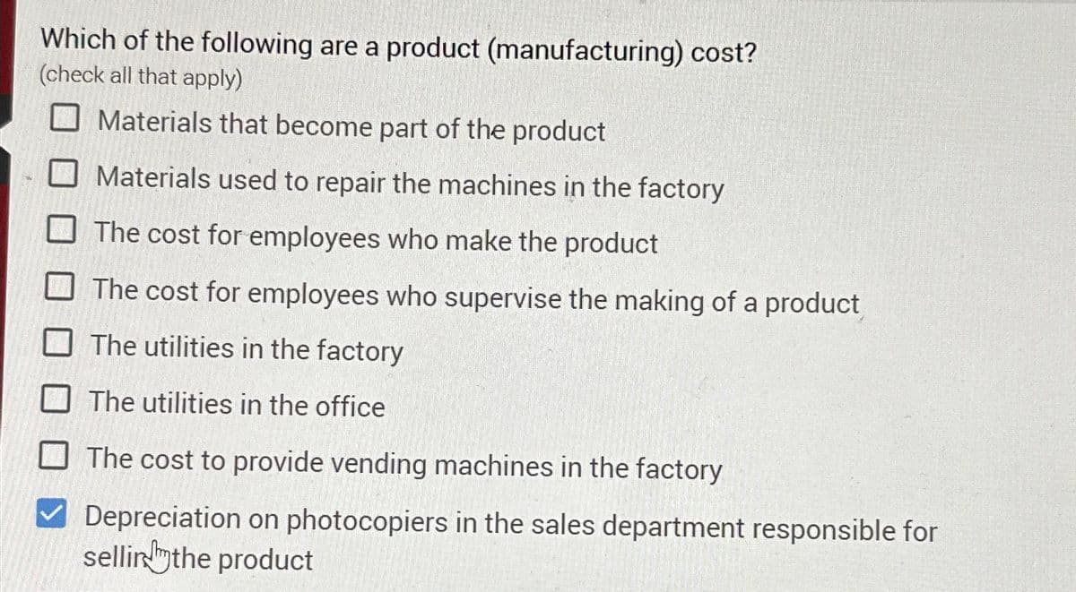 Which of the following are a product (manufacturing) cost?
(check all that apply)
Materials that become part of the product
Materials used to repair the machines in the factory
The cost for employees who make the product
The cost for employees who supervise the making of a product
The utilities in the factory
The utilities in the office
The cost to provide vending machines in the factory
Depreciation on photocopiers in the sales department responsible for
selling the product