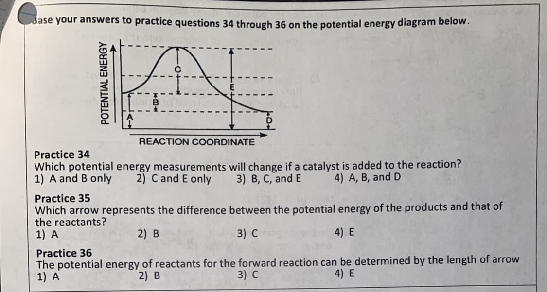 Jase your answers to practice questions 34 through 36 on the potential energy diagram below.
REACTION COORDINATE
Practice 34
Which potential energy measurements will change if a catalyst is added to the reaction?
1) A and B only
2) C and E only
3) B, C, and E
4) A, B, and D
Practice 35
Which arrow represents the difference between the potential energy of the products and that of
the reactants?
1) A
2) B
3) С
4) E
Practice 36
The potential energy of reactants for the forward reaction can be determined by the length of arrow
1) A
2) В
3) с
4) E
