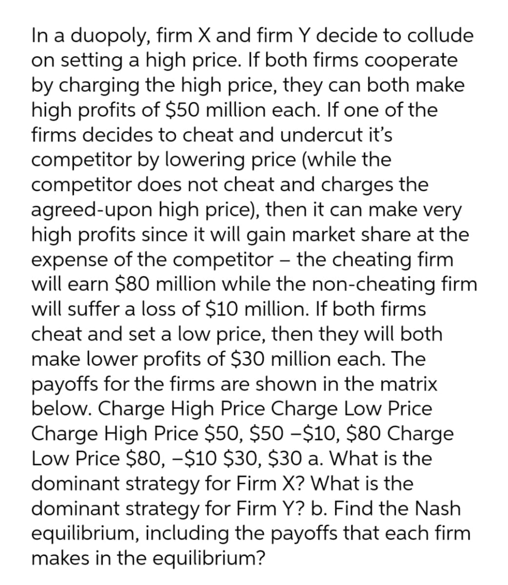 In a duopoly, firm X and firm Y decide to collude
on setting a high price. If both firms cooperate
by charging the high price, they can both make
high profits of $50 million each. If one of the
firms decides to cheat and undercut it's
competitor by lowering price (while the
competitor does not cheat and charges the
agreed-upon high price), then it can make very
high profits since it will gain market share at the
expense of the competitor – the cheating firm
will earn $80 million while the non-cheating firm
will suffer a loss of $10 million. If both firms
cheat and set a low price, then they will both
make lower profits of $30 million each. The
payoffs for the firms are shown in the matrix
below. Charge High Price Charge Low Price
Charge High Price $50, $50 -$10, $80 Charge
Low Price $80, -$10 $30, $30 a. What is the
dominant strategy for Firm X? What is the
dominant strategy for Firm Y? b. Find the Nash
equilibrium, including the payoffs that each firm
makes in the equilibrium?

