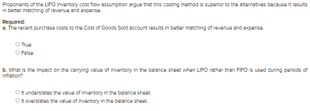 Proponents of the LIFO Inventory cost flow assumption argue that this costing method is superior to the alternatives because it results
In better matching of revenue and expense.
Required:
a. The recent purchase costs to the Cost of Goods Sold account results in better matching of revenue and expense.
O True
False
b. What is the impact on the carrying value of Inventory in the balance sheet when LIFO rather than FIFO is used during periods of
Inflation?
O It understates the value of Inventory in the balance sheet.
O It overstates the value of Inventory in the balance sheet.