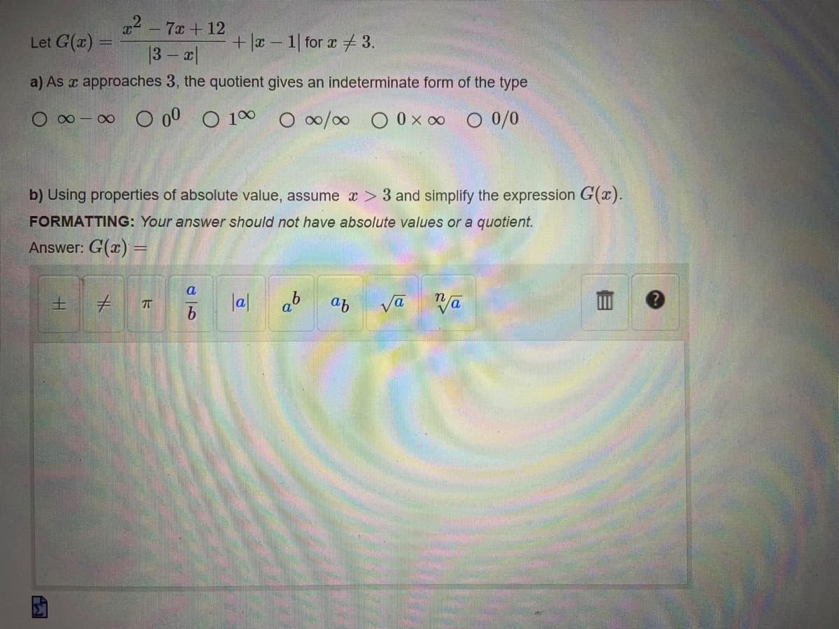 x² - 7x+12
Let G(x) =
|3-x|
+|x-1| for x 3.
a) As a approaches 3, the quotient gives an indeterminate form of the type
O ∞-∞ 000 0 1 0 ∞0/0 0 0 x ∞ 0 0/0
b) Using properties of absolute value, assume x > 3 and simplify the expression G(x).
FORMATTING: Your answer should not have absolute values or a quotient.
Answer: G(x)
ΙΣΤ
± # 75
a
b
|a|
ab
af
va va