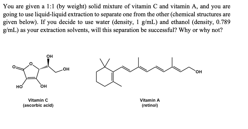 You are given a 1:1 (by weight) solid mixture of vitamin C and vitamin A, and you are
going to use liquid-liquid extraction to separate one from the other (chemical structures are
given below). If you decide to use water (density, 1 g/mL) and ethanol (density, 0.789
g/mL) as your extraction solvents, will this separation be successful? Why or why not?
он
HO
HO.
HO
HO
Vitamin C
(ascorbic acid)
Vitamin A
(retinol)
