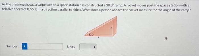 As the drawing shows, a carpenter on a space station has constructed a 30.0° ramp. A rocket moves past the space station with a
relative speed of 0.660c in a direction parallel to side x. What does a person aboard the rocket measure for the angle of the ramp?
Number
Units
30.0¹
#