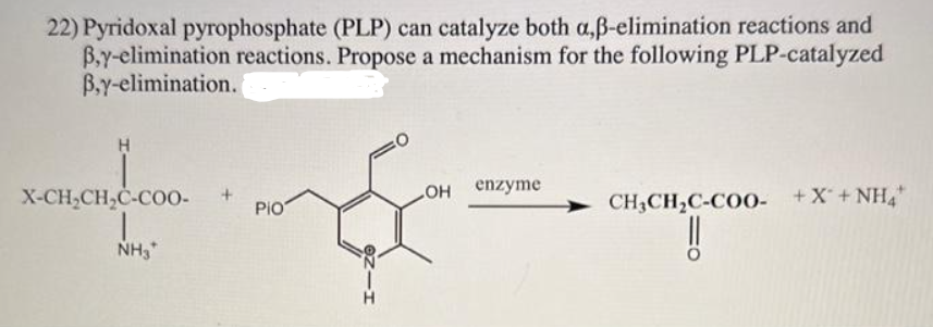 22) Pyridoxal pyrophosphate (PLP) can catalyze both a,ß-elimination reactions and
B,y-elimination reactions. Propose a mechanism for the following PLP-catalyzed
B.y-elimination.
H
X-CH₂CH₂C-COO-
NH3*
Pio
OH
enzyme
CH₂CH₂C-COO- +X+ NH4*
!!